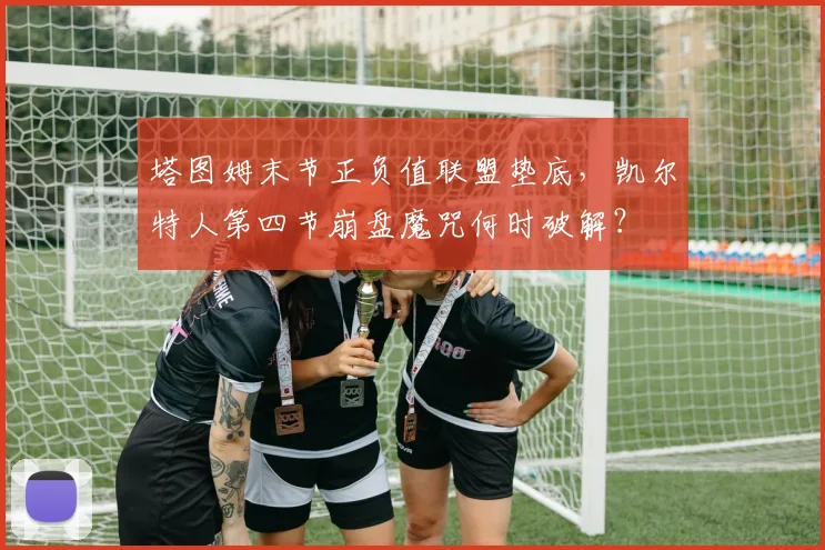 塔图姆末节正负值联盟垫底,凯尔特人第四节崩盘魔咒何时破解?
