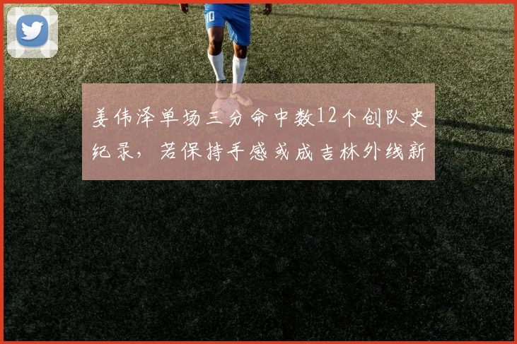 姜伟泽单场三分命中数12个创队史纪录,若保持手感或成吉林外线新核
