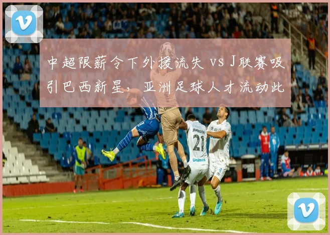 中超限薪令下外援流失 vs J联赛吸引巴西新星,亚洲足球人才流动此消彼长