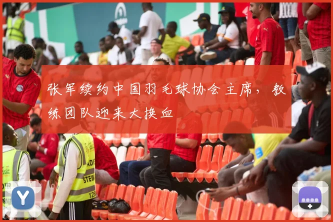 张军续约中国羽毛球协会主席，教练团队迎来大换血