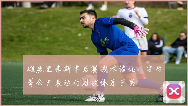 雄鹿里弗斯季后赛战术僵化,字母哥公开表达对进攻体系困惑