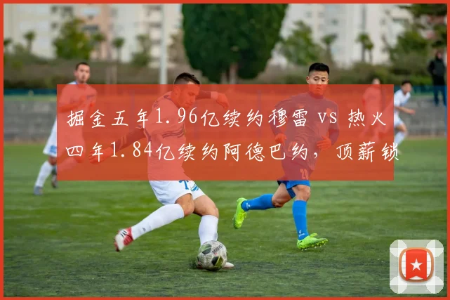 掘金五年1.96亿续约穆雷 vs 热火四年1.84亿续约阿德巴约,顶薪锁死后薪资空间谁更棘手
