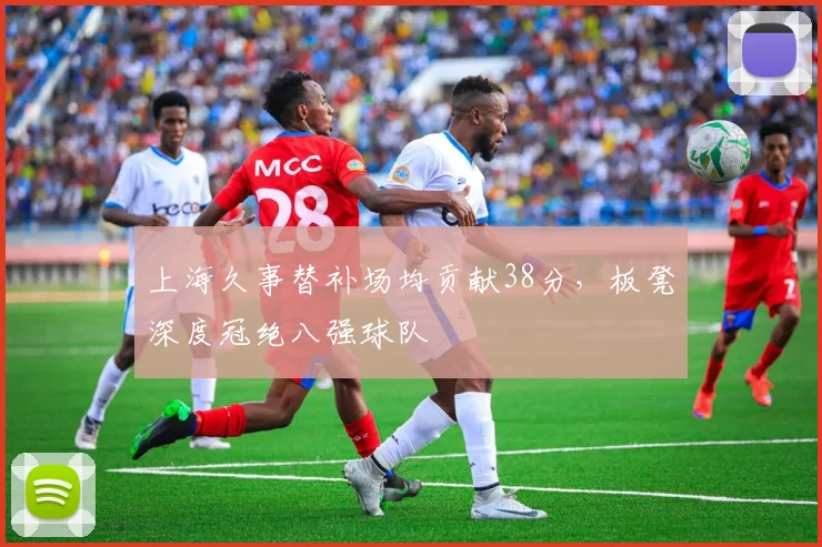 上海久事替补场均贡献38分，板凳深度冠绝八强球队