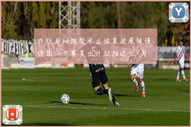 许昕肩袖撕裂术后恢复进展缓慢,德国公开赛复出计划推迟至9月