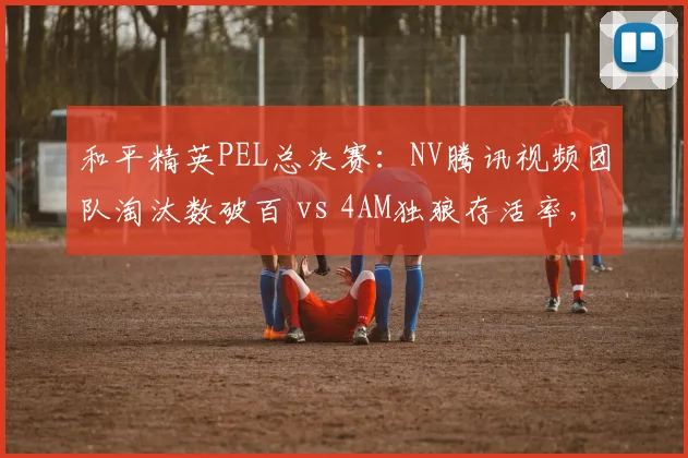 和平精英PEL总决赛:NV腾讯视频团队淘汰数破百 vs 4AM独狼存活率,运营与刚枪战术对比