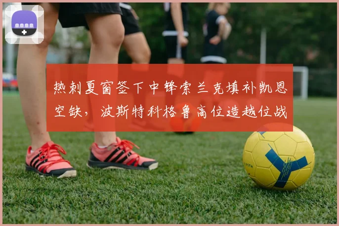 热刺夏窗签下中锋索兰克填补凯恩空缺,波斯特科格鲁高位造越位战术热身赛失球7个